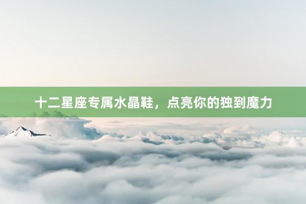 十二星座专属水晶鞋，点亮你的独到魔力